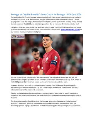 Portugal Vs Czechia: Ronaldo's Snub Crucial for Portugal UEFA Euro 2024
Portugal Vs Czechia Tickets: Portugal is eager to clinch only their second major international trophy in
history at UEFA Euro 2024, with Cristiano Ronaldo slated to lead Roberto Martinez's squad. Despite
playing in the Saudi Pro League, Ronaldo continues to be a pivotal figure for his country, having steered
them to victory in the 2016 Euros, albeit being sidelined due to injury just 25 minutes into the final.
UEFA Euro 2024 fans from all over the world are called to book Euro Cup 2024 Tickets from our online
platform Worldwideticketsandhospitality.com. Euro 2024 fans can book Portugal Vs Czechia Tickets on
our website at exclusively discounted prices.
His role as captain has endured since Martinez assumed the managerial reins a year ago and his
performance during the qualifiers for this summer's tournament in Germany Euro Cup 2024, where he
netted 10 goals and provided two assists, underscores his importance to the team.
However, Martinez faces calls to exclude Ronaldo from the Euro 2024 squad. Franck Leboeuf, a
decorated figure who secured World Cup and Euro triumphs with France, contends that Ronaldo's
international career has reached its conclusion.
Despite his past glories and ongoing influence, there are voices advocating for a shift in approach,
suggesting that Portugal's chances at the UEFA Euro 2024 could be enhanced by sidelining the veteran
forward.
The debate surrounding Ronaldo's role in the Portugal setup intensifies against the backdrop of
Martinez's leadership. While the manager has entrusted Ronaldo with the captaincy, there are
dissenting opinions urging a recalibration of the team's strategy for the upcoming Euro Cup Germany.
 