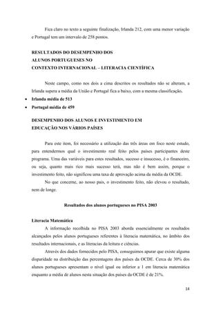 Fica claro no texto a seguinte finalização, Irlanda 212, com uma menor variação
    e Portugal tem um intervalo de 258 pontos.


    RESULTADOS DO DESEMPENHO DOS
    ALUNOS PORTUGUESES NO
    CONTEXTO INTERNACIONAL – LITERACIA CIENTÍFICA


           Neste campo, como nos dois a cima descritos os resultados não se alteram, a
    Irlanda supera a média da União e Portugal fica a baixo, com a mesma classificação.
•   Irlanda média de 513
•   Portugal média de 459

    DESEMPENHO DOS ALUNOS E INVESTIMENTO EM
    EDUCAÇÃO NOS VÁRIOS PAÍSES


           Para este item, foi necessário a utilização das três áreas em foco neste estudo,
    para entendermos qual o investimento real feito pelos países participantes deste
    programa. Uma das variáveis para estes resultados, sucesso e insucesso, é o financeiro,
    ou seja, quanto mais rico mais sucesso terá, mas não é bem assim, porque o
    investimento feito, não significou uma taxa de aprovação acima da média da OCDE.
           No que concerne, ao nosso pais, o investimento feito, não elevou o resultado,
    nem de longe.


                       Resultados dos alunos portugueses no PISA 2003


    Literacia Matemática
           A informação recolhida no PISA 2003 aborda essencialmente os resultados
    alcançados pelos alunos portugueses referentes à literacia matemática, no âmbito dos
    resultados internacionais, e as literacias da leitura e ciências.
           Através dos dados fornecidos pelo PISA, conseguimos apurar que existe alguma
    disparidade na distribuição das percentagens dos países da OCDE. Cerca de 30% dos
    alunos portugueses apresentam o nível igual ou inferior a 1 em literacia matemática
    enquanto a média de alunos nesta situação dos países da OCDE é de 21%.


                                                                                          14
 