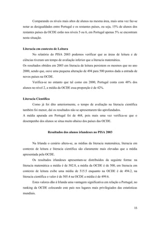 Comparando os níveis mais altos de alunos na mesma área, mais uma vez faz-se
notar as desigualdades entre Portugal e os restantes países, ou seja, 15% de alunos dos
restantes países da OCDE estão nos níveis 5 ou 6, em Portugal apenas 5% se encontram
nesta situação.


Literacia em contexto de Leitura
       No relatório do PISA 2003 podemos verificar que as áreas de leitura e de
ciências tiveram um tempo de avaliação inferior que a literacia matemática.
Os resultados obtidos em 2003 em literacia de leitura persistem os mesmos que no ano
2000, sendo que, ouve uma pequena alteração de 494 para 500 pontos dada a entrada de
novos países na OCDE.
       Verifica-se no entanto que tal como em 2000, Portugal conta com 48% dos
alunos no nível 2, a média da OCDE essa proporção é de 42%.


Literacia Científica
       Como já foi dito anteriormente, o tempo de avaliação na literacia científica
também foi menor, daí os resultados não se apresentarem tão aprofundados.
A média apurada em Portugal foi de 468, pois mais uma vez verifica-se que o
desempenho dos alunos se situa muito abaixo dos países das OCDE.


                   Resultados dos alunos irlandeses no PISA 2003


       Na Irlanda o cenário altera-se, as médias da literacia matemática, literacia em
contexto de leitura e literacia científica são claramente mais elevadas que a média
apresentada pela OCDE.
       Os resultados irlandeses apresentam-se distribuídos da seguinte forma: na
literacia matemática a média é de 502.8, a média da OCDE é de 500, em literacia em
contexto de leitura exibe uma média de 515.5 enquanto na OCDE é de 494.2, na
literacia científica o valor é de 505.4 na OCDE a média é de 499.6.
       Estes valores dão à Irlanda uma vantagem significativa em relação a Portugal, no
ranking da OCDE colocando este país nos lugares mais privilegiados das estatísticas
mundiais.



                                                                                    15
 