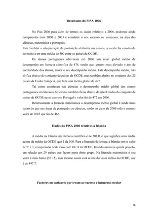Resultados do PISA 2006


       No Pisa 2006 para além de termos os dados relativos a 2006, podemos ainda
compará-los com 2000 e 2003 e constatar o seu sucesso ou insucesso, na área das
ciências, matemática e português.
Para facilitar a interpretação da pontuação atribuída aos alunos, a escala foi construída
de modo a ter uma média de 500 entre os países da OCDE.
       Os alunos portugueses obtiveram em 2006 um nível global médio de
desempenho em literacia cientifica de 474, sendo que, quanto mais elevado o ano de
escolaridade dos alunos, maior o seu desempenho médio. Este desempenho médio, não
só fica abaixo do conjunto de países da OCDE, mas também abaixo no conjunto dos 25
países da União Europeia, que tem uma média global de 497.
       Tal como aconteceu nas ciências o desempenho médio global dos alunos
portugueses em literacia de leitura, também ficou abaixo do nível médio do conjunto de
países da OCDE neste caso em Portugal o valor foi de 472 em 2006.
       Relativamente a literacia matemática o desempenho médio global é ainda mais
baixo do que nas áreas de português ou ciências, tendo no ciclo de 2006 sido o mesmo
valor de 2003 que foi de 466.


                         Dados do PISA 2006 relativos à Irlanda


       A média da Irlanda em literacia científica é de 508.0, o que significa uma média
acima da média da OCDE que é de 500. Para a literacia de leitura a Irlanda tem o valor
de 517.3, comparando neste caso com 491.8 da OCDE, ficando assim na quinta posição,
em relação aos 29 países que fazem parte deste grupo. Na literacia matemática o seu
valor é mais baixo (501.5), mas mesmo assim está acima do valor médio da OCDE, que
é de 497.7.




              Factores ou variáveis que levam ao sucesso e insucesso escolar




                                                                                      16
 
