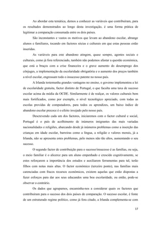 Ao abordar esta temática, demos a conhecer as variáveis que contribuíram, para
os resultados demonstrados ao longo desta investigação, é uma forma prática de
legitimar a comparação consumada entre os dois países.
       São inconstantes e vastos os motivos que levam ao abandono escolar, abrange
alunos e familiares, tocando em factores sócias e culturais em que estas pessoas estão
inseridas.
       As variáveis para este abandono atingem, quase sempre, agentes sociais e
culturais, como já fora referenciado, também não podemos afastar a questão económica,
que está a braços com a crise financeira e o grave aumento do desemprego dos
cônjuges, a implementação da escolaridade obrigatória e o aumento dos preços também
a nível escolar, engrossam todo o insucesso patente no nosso país.
       A Irlanda testemunha grandes vantagens no ensino, o governo implementou a lei
de escolaridade gratuita, factor distinto de Portugal, o que faculta uma taxa de sucesso
escolar acima da média da OCDE. Similarmente é de realçar, os valores culturais bem
mais fortificados, como por exemplo, o nível tecnológico apreciado, com todas as
escolas providas de computadores, para todos os aprendizes, um baixo índice de
abandono escolar precoce é o efeito invejado pelo nosso país.
       Descrevendo cada um dos factores, iniciaremos com o factor cultural e social,
Portugal é o país de acolhimento de inúmeros imigrantes das mais variadas
nacionalidades e religiões, abarcando desde já inúmeros problemas como a inserção das
crianças em idade escolar, barreiras como a língua, a religião e valores morais, já a
Irlanda, não se apresenta estes problemas, pelo menos não tão altos, aumentando o seu
sucesso.
       O segundo factor de contribuição para o sucesso/insucesso é as famílias, ou seja,
o meio familiar é o alicerce para um aluno empenhado e crescido cognitivamente, se
estes reforçarem a importância dos estudos e auxiliarem ferramentas para tal, terão
filhos com notas mais altas. O factor económico (terceiro ponto), nas famílias mais
carenciadas com fracos recursos económicos, existem aquelas que estão dispostas a
fazer esforços para dar aos seus educandos uma boa escolaridade, ou então, pode-se
observar o contrário.
       Os dados que agrupamos, encaminha-nos a considerar quais os factores que
contribuíram para o sucesso dos dois países de comparação. O sucesso escolar, é fonte
de um estruturado regime político, como já fora citado, a Irlanda complementa-se com

                                                                                     17
 