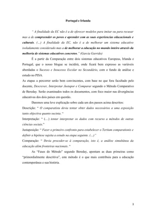 Portugal e Irlanda


       “ A finalidade da EC não é a de oferecer modelos para imitar ou para recusar
mas a de compreender os povos e aprender com as suas experiencias educacionais e
culturais. (…) A finalidade da EC, não é a de melhorar um sistema educativo
isoladamente considerado mas a de melhorar a educação no mundo inteiro através da
melhoria de sistemas educativos concretos.” (Garcia Garrido)
       É a partir da Comparação entre dois sistemas educativos Europeus, Irlanda e
Portugal, que o nosso blogue se incidirá, onde ficará bem expresso as variáveis
abordadas o Sucesso e Insucesso Escolar no Secundário, com o fundo de análise e
estudo no PISA.
As etapas a percorrer serão bem convincentes, com base no que fora facultado pelo
docente, Descrever, Interpretar Justapor e Comparar segundo o Método Comparativo
de Bereday. Serão examinados todos os documentos, com foco maior nas divergências
educativas dos dois países em questão.
       Daremos uma leve explicação sobre cada um dos passos acima descritos:
Descrição: “ O comparatista devia tentar obter dados necessários a uma exposição
tanto objectiva quanto sucinta. “
Interpretação: “ (…) tentar interpretar os dados com recurso a métodos de outras
ciências sociais.”
Justaposição: “ Fazer o primeiro confronto para estabelecer o Tertium comparationis e
definir a hipótese sujeita a estudo na etapa seguinte. (…)”
Comparação: “ Devia proceder-se à comparação, isto é, a análise simultânea da
educação além fronteiras nacionais. “
       As “Fases do Método” segundo Bereday, apontam as duas primeiras como
“primordialmente descritiva”, este método é o que mais contribuiu para a educação
contemporânea e sua história.




                                                                                    3
 