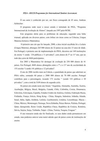 PISA - OECD Programme for International Student Assessment


          O seu autor é conhecido por ser, um físico consagrado de 45 anos, Andreas
Schleicher.
          O programa onde recai o nosso estudo é intitulado de PISA, “Programa
Internacional de Avaliação de Alunos”, lançado em 1997 pela OCDE.
          Este programa alerta para os problemas da educação, seguindo uma linha
trianual, aplicada em diversos países, com ênfase em áreas como as Ciências, Língua
Materna (leitura) e Matemática.
          O primeiro ano em que foi lançado, 2000, a área inicial escolhida foi a Leitura
(Língua Materna), abrangeu 265 000 alunos de 32 países na casa dos 15 anos de idade.
Em Portugal, o primeiro ano de implementação do PISA, decorreu em 149 instituições
de ensino “( sendo 138 públicas e 11 privadas)”, com alunos do 5º ao 11º ano, que ao
todo deu cerca de 4604 participantes.
          Em 2003 a Matemática foi destaque de avaliação de 250 000 alunos de 41
países. Em Portugal, 4608 alunos abrangidos entre o 7º e o 11º ano de escolaridade de
153 escolas “( sendo 141 públicas e 12 privadas)”.
          O ano de 2006 incidiu mais na Ciência, a quantidade de países que aderiram ao
PISA subiu, somando 60 países e 2000 000 alunos de 70 000 escolas. Portugal
contribuiu para a percentagem, tocando 172 escolas “ (sendo 152 públicas e 20
privadas) ”, com o total de 5109 alunos do segundo ciclo.
          Os países em estudo neste ano foram: “Argentina, Alemanha, Austrália, Áustria,
Azerbaijão, Bélgica, Brasil, Bulgária, Canadá, Chile, Colômbia, Coreia, Dinamarca,
Eslovénia, Eslováquia, Espanha, Estados Unidos da América, Estónia, Federação Russa,
Finlândia, França, Grécia, Hong Kong - China, Hungria, Indonésia, Islândia, Irlanda,
Israel, Itália, Japão, Jordânia, Letónia, Liechtenstein, Lituânia, Luxemburgo, Macau -
China, México, Montenegro, Noruega, Nova Zelândia, Países Baixos, Polónia, Portugal,
Qatar, Quirguistão, Reino Unido, República Checa, República da Croácia, Roménia,
Sérvia, Suécia, Suíça, Tailândia, Taipei - China, Tunísia, Turquia, Uruguai.”
          O ano transacto ainda não foi finalizado, os seus dados ainda permanecem em
estudo, mas podemos antever uma maior adesão quer de países como de instituições de
ensino.



                                                                                       4
 
