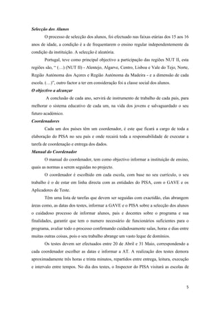 Selecção dos Alunos
       O processo de selecção dos alunos, foi efectuado nas faixas etárias dos 15 aos 16
anos de idade, a condição é a de frequentarem o ensino regular independentemente da
condição da instituição. A selecção é aleatória.
       Portugal, teve como principal objectivo a participação das regiões NUT II, esta
regiões são, “ (…) (NUT II) - Alentejo, Algarve, Centro, Lisboa e Vale do Tejo, Norte,
Região Autónoma dos Açores e Região Autónoma da Madeira - e a dimensão de cada
escola. (…)”, outro factor a ter em consideração foi a classe social dos alunos.
O objectivo a alcançar
        A conclusão de cada ano, servirá de instrumento de trabalho de cada país, para
melhorar o sistema educativo de cada um, na vida dos jovens e salvaguardado o seu
futuro académico.
Coordenadores
       Cada um dos países têm um coordenador, é este que ficará a cargo de toda a
elaboração do PISA no seu país e onde recairá toda a responsabilidade de executar a
tarefa de coordenação e entrega dos dados.
Manual do Coordenador
       O manual do coordenador, tem como objectivo informar a instituição de ensino,
quais as normas a serem seguidas no projecto.
       O coordenador é escolhido em cada escola, com base no seu currículo, o seu
trabalho é o de estar em linha directa com as entidades do PISA, com o GAVE e os
Aplicadores de Teste.
       Têm uma lista de tarefas que devem ser seguidas com exactidão, elas abrangem
áreas como, as datas dos testes, informar a GAVE e o PISA sobre a selecção dos alunos
o cuidadoso processo de informar alunos, pais e docentes sobre o programa e sua
finalidades, garantir que tem o numero necessário de funcionários suficientes para o
programa, avaliar todo o processo confirmando cuidadosamente salas, horas e dias entre
muitas outras coisas, pois o seu trabalho abrange um vasto leque de domínios.
       Os testes devem ser efectuados entre 20 de Abril e 31 Maio, correspondendo a
cada coordenador escolher as datas e informar a AT. A realização dos testes demora
aproximadamente três horas e trinta minutos, repartidos entre entrega, leitura, execução
e intervalo entre tempos. No dia dos testes, o Inspector do PISA visitará as escolas de



                                                                                      5
 