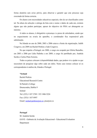 forma aleatória sem aviso prévio, para observar e garantir que este processo seja
executado de forma correcta.
       Os alunos com necessidades educativas especiais, têm de ser classificados como
tal. Na altura da selecção e entrega da lista com o nome e dados de cada um, existem
alguns que não podem participar, apesar do objectivo do PISA ser abrangente ao
máximo.
       A todos os alunos, é obrigatório a presença e a posse de calculadora, sendo que
no esquecimento ou avaria do aparelho, o coordenador fica responsável pela
substituição.
       Na Irlanda no ano de 2000, 2003 e 2006 estava a frente da organização, Judith
Cosgrove, em 2009 era Rachel Perkins e Jude Cosgrove.
       No que respeita a Portugal, em 2000, o cargo era ocupado por Glória Ramalho,
em 2003 e 2006 por Lídia Padinha e em 2009, o cargo foi partilhado por, Anabela
Serrão e Carlos Pinto Ferreira.
       Todos os países colocam à disponibilidade dados, que podem vir a ajudar os que
necessitem de pesquisar algo sobre cada um deles. Neste caso iremos colocar só os
correspondentes à análise da, Irlanda e Portugal.


       “Ireland
       Rachel Perkins
       Educational Research Centre
       St Patrick's College
       Drumcondra, Dublin 9
       Ireland
       Tel: (353) 1 837 3789 / 353 1806 5224
       Fax: (353) 1 837 8997
       Email: rachael.perkins@erc.ie; pisa@erc.ie




       Portugal
       M. Anabela Serrão
       GAVE - Gabinete de Avaliação Educacional - Educational Evaluation
       Department

                                                                                    6
 