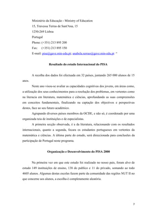 Ministério da Educação - Ministry of Education
        15, Travessa Terras de Sant'Ana, 15
        1250-269 Lisboa
        Portugal
        Phone: (+351) 213 895 200
        Fax:   (+351) 213 895 150
        E-mail: pisa@gave.min-edu.pt; anabela.serrao@gave.min-edu.pt “


                     Resultado do estudo Internacional do PISA


        A recolha dos dados foi efectuada em 32 países, juntando 265 000 alunos de 15
anos.
        Neste ano visou-se avaliar as capacidades cognitivas dos jovens, em áreas como,
a utilização dos seus conhecimentos para a resolução dos problemas, em vertentes como
na literacia em literatura, matemática e ciências, aprofundando as suas compreensões
em conceitos fundamentais, finalizando na captação dos objectivos e perspectivas
destes, face ao seu futuro académico.
        Agrupando diversos países membros da OCDE, e não só, é coordenado por uma
organizada teia de instituições e de especialistas.
        A primeira secção observada, é a da literatura, relacionando com os resultados
internacionais, quanto a segunda, focara os estudantes portugueses em vertentes da
matemática e ciências. A última parte do estudo, será direccionada para conclusões da
participação de Portugal neste programa.


                    Organização e Desenvolvimento do PISA 2000


        Na primeira vez em que este estudo foi realizado no nosso pais, foram alvo de
estudo 149 instituições de ensino, 138 do publico e 11 do privado, somando ao todo
4605 alunos. Algumas destas escolas fazem parte da comunidade das regiões NUT II no
que concerne aos alunos, a escolha é completamente aleatória.




                                                                                     7
 