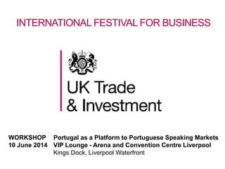 INTERNATIONAL FESTIVAL FOR BUSINESS
WORKSHOP Portugal as a Platform to Portuguese Speaking Markets
10 June 2014 VIP Lounge - Arena and Convention Centre Liverpool
Kings Dock, Liverpool Waterfront
 