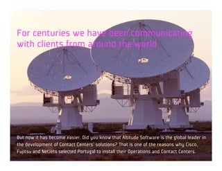 For centuries we have been communicating
with clients from around the world




But now it has become easier. Did you know that Altitude Software is the global leader in
the development of Contact Centers’ solutions? That is one of the reasons why Cisco,
Fujitsu and NetJets selected Portugal to install their Operations and Contact Centers.
 