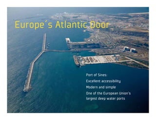 Europe´s Atlantic Door



                Port of Sines:
                Excellent accessibility
                Modern and simple
                One of the European Union’s
                largest deep water ports
 