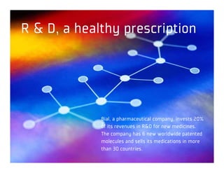R & D, a healthy prescription




             Bial, a pharmaceutical company, invests 20%
             of its revenues in R&D for new medicines.
             The company has 6 new worldwide patented
             molecules and sells its medications in more
             than 30 countries.
 