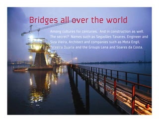 Bridges all over the world
     Among cultures for centuries. And in construction as well.
     The secret? Names such as Segadães Tavares, Engineer and
     Siza Vieira, Architect and companies such as Mota Engil,
     Teixeira Duarte and the Groups Lena and Soares da Costa.
 
