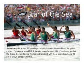 Star of the Sea



The Nelo Kayaks are an outstanding example of absolute leadership of the global
market. Portuguese brand M.A.R. Kayaks, manufactured 80% of the boats used at
the Beijing Olympic Games. The teams that raced with these boats took home 20
out of the 36 canoeing medals.
 