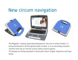 New circum navigation




The Magellan, a laptop especially developed for the use of school children, is
being distributed in all Portuguese public schools. It is an extremely resistant
machine that has an internet access safety control system.
The laptops are being exported to Venezuela, Brazil, Angola, Argentina and Cape
Verde.
 