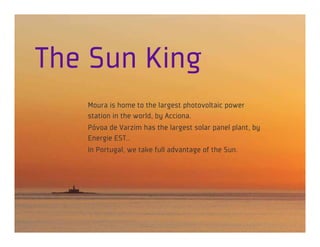 The Sun King
   Moura is home to the largest photovoltaic power
   station in the world, by Acciona.
   Póvoa de Varzim has the largest solar panel plant, by
   Energie EST..
   In Portugal, we take full advantage of the Sun.
 