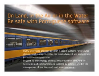 On Land, in the Air or in the Water
Be safe with Portuguese software



      SICOG´s software provides decision-support systems for resource
      planning and management for the most advanced and sophisticated
      European railway systems.
      SkySoft is a technology and systems provider of software for
      navigation and communications systems by satellite, used in the
      management of maritime and road infrastructures.
 