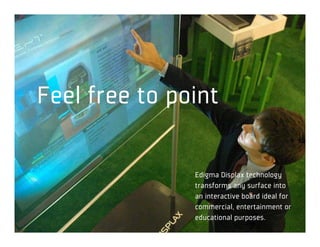 Toque, brinque, descubra.



 Feel free to point

                        Edigma Displax technology
                        transforms any surface into
                        an interactive board ideal for
                        commercial, entertainment or
                        educational purposes.
 