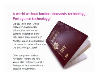 A world without borders demands technology…
Portuguese technology!
Did you know that “Critical
Software” developed the
software for information
systems integration of the
Schengen’s space countries?
And that Vision-Box developed
the biometric reader software for
the electronic passport?


Other companies, such as
Novabase, Microfil and New
Vision, also contribute to make
Portugal an international case
study in e.government.
 