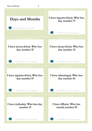 'Days and Months'                         1
                                                        Days and Months



                                              I have (quarta-feira). Who has
   Days and Months                                    day number 7?

      LEARNWELL OY www.learnwell.fi


                                                    LEARNWELL OY www.learnwell.fi


               Days and Months                          Days and Months



 I have (sexta-feira). Who has                I have (terça-feira). Who has
         day number 2?                                day number 3?



          LEARNWELL OY www.learnwell.fi             LEARNWELL OY www.learnwell.fi


               Days and Months                          Days and Months



I have (quinta-feira). Who has                 I have (domingo). Who has
        day number 5?                                 day number 6?



          LEARNWELL OY www.learnwell.fi             LEARNWELL OY www.learnwell.fi


               Days and Months                          Days and Months



I have (sábado). Who has day                     I have (Maio). Who has
          number 1?                                 month number 9?



          LEARNWELL OY www.learnwell.fi             LEARNWELL OY www.learnwell.fi
 