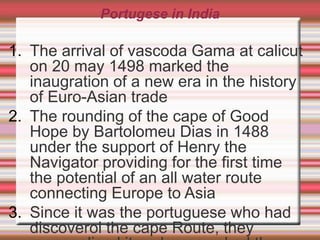 Portugese in India
1. The arrival of vascoda Gama at calicut
on 20 may 1498 marked the
inaugration of a new era in the history
of Euro-Asian trade
2. The rounding of the cape of Good
Hope by Bartolomeu Dias in 1488
under the support of Henry the
Navigator providing for the first time
the potential of an all water route
connecting Europe to Asia
3. Since it was the portuguese who had
discoverol the cape Route, they
 