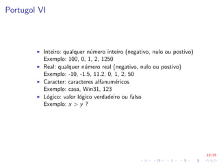10/35
Portugol VI
I Inteiro: qualquer número inteiro (negativo, nulo ou postivo)
Exemplo: 100, 0, 1, 2, 1250
I Real: qualquer número real (negativo, nulo ou postivo)
Exemplo: -10, -1.5, 11.2, 0, 1, 2, 50
I Caracter: caracteres alfanuméricos
Exemplo: casa, Win31, 123
I Lógico: valor lógico verdadeiro ou falso
Exemplo: x > y ?
 