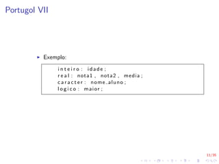 11/35
Portugol VII
I Exemplo:
i n t e i r o : idade ;
r e a l : nota1 , nota2 , media ;
c a r a c t e r : nome aluno ;
l o g i c o : maior ;
 