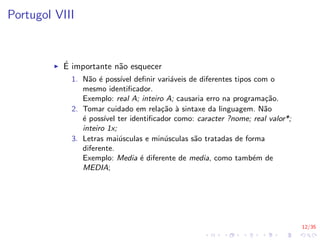 12/35
Portugol VIII
I É importante não esquecer
1. Não é possı́vel definir variáveis de diferentes tipos com o
mesmo identificador.
Exemplo: real A; inteiro A; causaria erro na programação.
2. Tomar cuidado em relação à sintaxe da linguagem. Não
é possı́vel ter identificador como: caracter ?nome; real valor*;
inteiro 1x;
3. Letras maiúsculas e minúsculas são tratadas de forma
diferente.
Exemplo: Media é diferente de media, como também de
MEDIA;
 