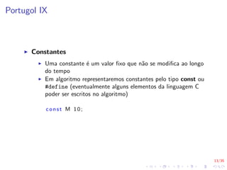 13/35
Portugol IX
I Constantes
I Uma constante é um valor fixo que não se modifica ao longo
do tempo
I Em algoritmo representaremos constantes pelo tipo const ou
#define (eventualmente alguns elementos da linguagem C
poder ser escritos no algoritmo)
const M 10;
 
