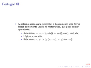 15/35
Portugol XI
I A notação usada para expressões é básicamente uma forma
linear comumente usada na matemática, que pode conter
operadores:
I Aritméticos: +, −, ∗, /, raiz(), ∧, sen(), cos(), mod, div, . . .
I Lógicos: e, ou, não
I Relacionais: =, 6=, >, ≥ (ou >=), <, ≤ (ou <=)
 