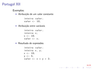 16/35
Portugol XII
Exemplos:
I Atribuição de um valor constante
i n t e i r o v a l o r ;
v a l o r <− 10;
I Atribuição entre variáveis
i n t e i r o v a l o r ;
i n t e i r o x ;
x <− 10;
v a l o r <− x ;
I Resultado de expressões
i n t e i r o v a l o r ;
i n t e i r o x , y ;
x <− 10;
y <− 5;
v a l o r <− x + y ∗ 2;
 