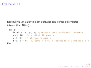 17/35
Exercı́cio 1 I
Desenvolva um algoritmo em portugol para somar dois valores
inteiros (Ex. 10+5)
I n i c i o
i n t e i r o : x , y , z ; // d e c l a r a t r ê s v a r i á v e i s i n t e i r a s
x <− 10; // a t r i b u i 10 para x
y <− 5; // a t r i b u i 5 para y
z <− x + y ; // soma x e y , o r e s u l t a d o é a t r i b u i d o a z
Fim
 