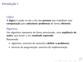 2/35
Introdução I
Lógica
A lógica é usada no dia a dia das pessoas que trabalham com
computação para solucionar problemas de forma eficiente.
Algoritmo
Um algoritmo representa de forma estruturada, uma seqüência de
ações, que levam a um resultado esperado.
Resumindo:
I algoritmo: exercı́cio de raciocı́nio (definir o problema);
I técnicas de programação: exercı́cio da implementação
 