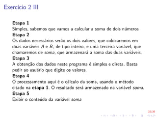 22/35
Exercı́cio 2 III
Etapa 1
Simples, sabemos que vamos a calcular a soma de dois números
Etapa 2
Os dados necessários serão os dois valores, que colocaremos em
duas variáveis A e B, de tipo inteiro, e uma terceira variável, que
chamaremos de soma, que armazenará a soma das duas variáveis.
Etapa 3
A obtenção dos dados neste programa é simples e direta. Basta
pedir ao usuário que digite os valores.
Etapa 4
O processamento aqui é o cálculo da soma, usando o método
citado na etapa 1. O resultado será armazenado na variável soma.
Etapa 5
Exibir o conteúdo da variável soma
 