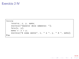 23/35
Exercı́cio 2 IV
I n i c i o
i n t e i r o : x , y , soma ;
e s c r e v a ( "Inserir dois números: " ) ;
l e i a ( x , y ) ;
soma <− x + y ;
e s c r e v a ( "A soma entre" , x , " e " , y , " é " , soma ) ;
Fim
 
