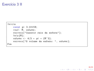 26/35
Exercı́cio 3 II
I n i c i o
const p i 3.14159;
r e a l : R, volume ;
e s c r e v a ( "Inserir raio da esfera" ) ;
l e i a (R ) ;
volume <− 4/3 ∗ p i ∗ (Rˆ 3) ;
e s c r e v a ( "O volume da esfera: " , volume ) ;
Fim
 