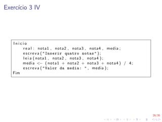 28/35
Exercı́cio 3 IV
I n i c i o
r e a l : nota1 , nota2 , nota3 , nota4 , media ;
e s c r e v a ( "Inserir quatro notas" ) ;
l e i a ( nota1 , nota2 , nota3 , nota4 ) ;
media <− ( nota1 + nota2 + nota3 + nota4 ) / 4;
e s c r e v a ( "Valor da media: " , media ) ;
Fim
 