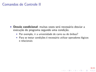 30/35
Comandos de Controle II
I Desvio condicional: muitas vezes será necessário desviar a
execução do programa segundo uma condição.
I Por exemplo, ir a universidade de carro ou de ônibus?
I Para se testar condições é necessário utilizar operadores lógicos
e relacionais
 
