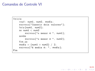 34/35
Comandos de Controle VI
I n i c i o
r e a l : num1 , num2 , media ;
e s c r e v a ( "Inserir dois valores" ) ;
l e i a (num1 , num2 ) ;
se num1 < num2
e s c r e v a ( "o menor é " , num1 ) ;
senão
e s c r e v a ( "o menor é " , num2 ) ;
f i m s e
media = (num1 + num2) / 2;
e s c r e v a ( "A media é: " , media ) ;
Fim
 