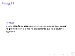 5/35
Portugol I
Portugol
É uma pseudolinguaguem que permite ao programador pensar
no problema em si e não no equipamento que irá executar o
algoritmo.
 