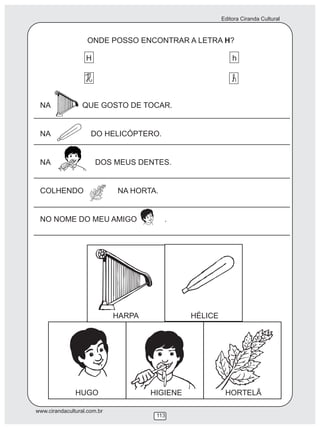 Editora Ciranda Cultural
www.cirandacultural.com.br
113
ONDE POSSO ENCONTRAR A LETRA H?
H h
NA QUE GOSTO DE TOCAR.
NA DO HELICÓPTERO.
NA DOS MEUS DENTES.
COLHENDO NA HORTA.
NO NOME DO MEU AMIGO .
HUGO
HARPA HÉLICE
HIGIENE HORTELÃ
 