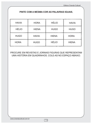 Editora Ciranda Cultural
www.cirandacultural.com.br
114
PINTE COM A MESMA COR AS PALAVRAS IGUAIS.
PROCURE EM REVISTAS E JORNAIS FIGURAS QUE REPRESENTAM
UMA HISTÓRIA EM QUADRINHOS. COLE-AS NO ESPAÇO ABAIXO.
HAVIA HORA HÉLIO HAVIA
HÉLIO HIENA HUGO HUGO
HUGO HAVIA HIENA HORA
HORA HUGO HÉLIO HIENA
 