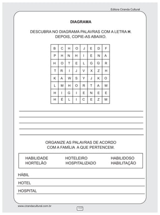 Editora Ciranda Cultural
www.cirandacultural.com.br
117
DIAGRAMA
DESCUBRA NO DIAGRAMA PALAVRAS COM A LETRA H.
DEPOIS, COPIE-AS ABAIXO.
ORGANIZE AS PALAVRAS DE ACORDO
COM A FAMÍLIA A QUE PERTENCEM.
HABILIDADE HOTELEIRO HABILIDOSO
HORTELÃO HOSPITALIZADO HABILITAÇÃO
HÁBIL
HOTEL
HOSPITAL
B C H O J E D F
P H N H I E N A
H O T E L G Q R
T R I J V X Z H
K A W S Y J K O
L M H O R T A M
H I G I E N E E
H É L I C E Z M
 