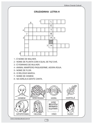 Editora Ciranda Cultural
www.cirandacultural.com.br
118
CRUZADINHA LETRA H
1 - É NOME DE MULHER.
2 - NOME DE PLANTA COM A QUAL SE FAZ CHÁ.
3 - É FEMININO DE MULHER.
4 - ANIMAL MAMÍFERO PAQUIDERME, ADORA ÁGUA.
5 - NOME DE FLOR.
6 - O RELÓGIO MARCA.
7 - NOME DE HOMEM.
8 - NA IGREJA A GENTE CANTA.
L
E
T
R
A
H
1
2
3
4
5
6
7
8
HOMEM HORTÊNSIA HORA HORTELÃ
HIPOPÓTAMO HELENA HINO HUGO
 