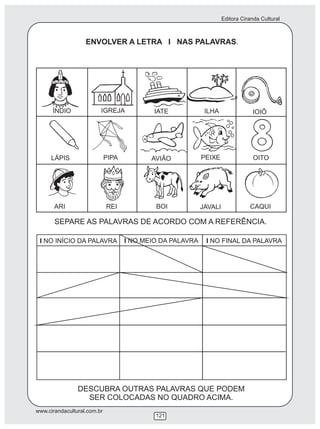 Editora Ciranda Cultural
www.cirandacultural.com.br
121
ENVOLVER A LETRA I NAS PALAVRAS.
SEPARE AS PALAVRAS DE ACORDO COM A REFERÊNCIA.
I NO INÍCIO DA PALAVRA I NO MEIO DA PALAVRA I NO FINAL DA PALAVRA
DESCUBRA OUTRAS PALAVRAS QUE PODEM
SER COLOCADAS NO QUADRO ACIMA.
ÍNDIO IGREJA IATE ILHA IOIÔ
LÁPIS PIPA AVIÃO PEIXE OITO
ARI REI BOI JAVALI CAQUI
 