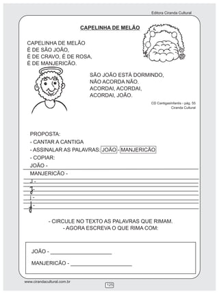 Editora Ciranda Cultural
www.cirandacultural.com.br
125
CAPELINHA DE MELÃO
CAPELINHA DE MELÃO
É DE SÃO JOÃO,
É DE CRAVO, É DE ROSA,
É DE MANJERICÃO.
SÃO JOÃO ESTÁ DORMINDO,
NÃO ACORDA NÃO.
ACORDAI, ACORDAI,
ACORDAI, JOÃO.
CD CantigasInfantis - pág. 55
Ciranda Cultural
PROPOSTA:
- CANTAR A CANTIGA
- ASSINALAR AS PALAVRAS: JOÃO - MANJERICÃO
- COPIAR:
JOÃO -
MANJERICÃO -
J -
-
j -
-
- CIRCULE NO TEXTO AS PALAVRAS QUE RIMAM.
- AGORA ESCREVA O QUE RIMA COM:
JOÃO - _____________________
MANJERICÃO - _____________________
 