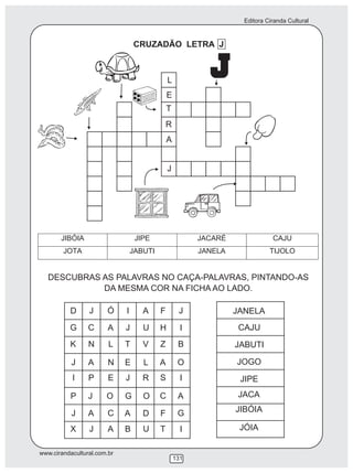 Editora Ciranda Cultural
www.cirandacultural.com.br
131
CRUZADÃO LETRA J
JIBÓIA JIPE JACARÉ CAJU
JOTA JABUTI JANELA TIJOLO
DESCUBRAS AS PALAVRAS NO CAÇA-PALAVRAS, PINTANDO-AS
DA MESMA COR NA FICHA AO LADO.
D J Ó I A F J
G C A J U H I
K N L T V Z B
J A N E L A O
I P E J R S I
P J O G O C A
J A C A D F G
X J A B U T I
JANELA
CAJU
JABUTI
JOGO
JIPE
JACA
JIBÓIA
JÓIA
L
E
T
R
A
J
 