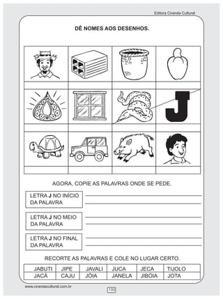 Editora Ciranda Cultural
www.cirandacultural.com.br
133
DÊ NOMES AOS DESENHOS.
AGORA, COPIE AS PALAVRAS ONDE SE PEDE.
LETRA J NO MEIO
DA PALAVRA
LETRA J NO FINAL
DA PALAVRA
LETRA J NO INÍCIO
DA PALAVRA
RECORTE AS PALAVRAS E COLE NO LUGAR CERTO.
JABUTI JIPE JAVALI JUCA JECA TIJOLO
JACÁ CAJU JÓIA JANELA JIBÓIA JOTA
 