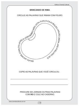 Editora Ciranda Cultural
www.cirandacultural.com.br
139
BRINCANDO DE RIMA
CIRCULE AS PALAVRAS QUE RIMAM COM FEIJÃO.
COPIE AS PALAVRAS QUE VOCÊ CIRCULOU.
PROCURE EM JORNAIS OUTRAS PALAVRAS
COM ÃO E COLE NO CADERNO.
LOO -CJI AT J- UA -T B
O
O
J
L
-
Ã
O
O
Ã
-J
M
A
-
N
O
J
Ã
Ã
B
O
O
B
-
-
J
OÃ
I
O
B
J-
Ó
ALE
IA
N
-
A
J
J
IP
-
E
O
-
Ã
P
L
I
I
ÃO
M
-P
O
Ã
C-
O
É
-J
R
ILA ÓCAJ-OÃLAB
 
