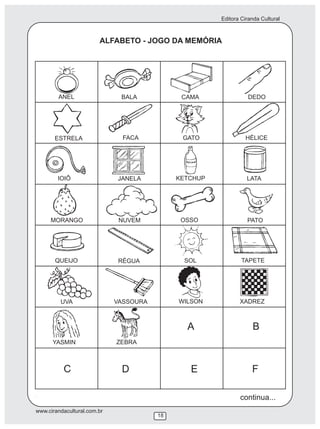 Editora Ciranda Cultural
www.cirandacultural.com.br
18
ALFABETO - JOGO DA MEMÓRIA
WILSON
ANEL BALA CAMA DEDO
ESTRELA FACA GATO HÉLICE
IOIÔ JANELA KETCHUP LATA
MORANGO NUVEM OSSO PATO
QUEIJO RÉGUA SOL TAPETE
UVA VASSOURA XADREZ
YASMIN ZEBRA
A B
C D E F
continua...
 