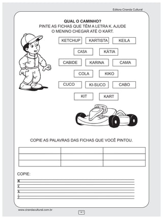 Editora Ciranda Cultural
www.cirandacultural.com.br
141
QUAL O CAMINHO?
PINTE AS FICHAS QUE TÊM A LETRA K. AJUDE
O MENINO CHEGAR ATÉ O KART.
KETCHUP KARTISTA KEILA
CASA KÁTIA
CABIDE KARINA CAMA
COLA KIKO
CUCO KI-SUCO CABO
KIT KART
COPIE AS PALAVRAS DAS FICHAS QUE VOCÊ PINTOU.
COPIE:
K
k
 