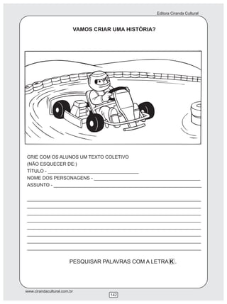 Editora Ciranda Cultural
www.cirandacultural.com.br
142
VAMOS CRIAR UMA HISTÓRIA?
CRIE COM OS ALUNOS UM TEXTO COLETIVO
(NÃO ESQUECER DE:)
TÍTULO - ___________________________________
NOME DOS PERSONAGENS - _________________________________________
ASSUNTO - _________________________________________________________
___________________________________________________________________
___________________________________________________________________
___________________________________________________________________
___________________________________________________________________
___________________________________________________________________
___________________________________________________________________
___________________________________________________________________
___________________________________________________________________
PESQUISAR PALAVRAS COM A LETRA K .
 